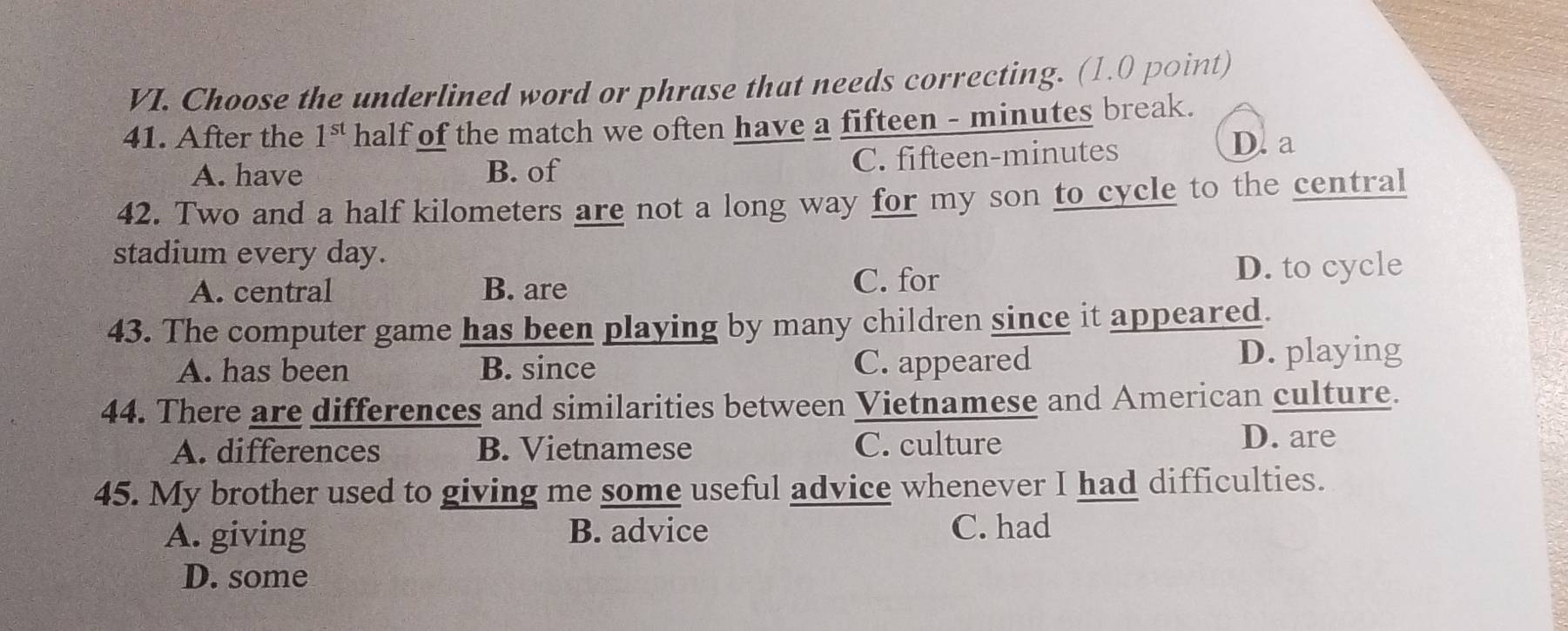 Choose the underlined word or phrase that needs correcting. (1.0 point)
41. After the 1^(st) half of the match we often have a fifteen - minutes break.
A. have B. of C. fifteen- minutes D. a
42. Two and a half kilometers are not a long way for my son to cycle to the central
stadium every day.
A. central B. are D. to cycle
C. for
43. The computer game has been playing by many children since it appeared.
A. has been B. since C. appeared D. playing
44. There are differences and similarities between Vietnamese and American culture.
A. differences B. Vietnamese C. culture D. are
45. My brother used to giving me some useful advice whenever I had difficulties.
A. giving B. advice C. had
D. some