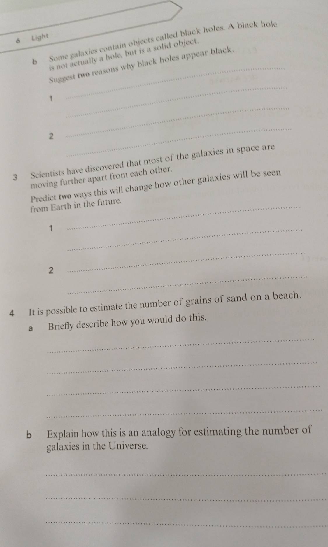 Light 
b Some galaxies contain objects called black holes. A black hole 
is not actually a hole, but is a solid object. 
_ 
Suggest two reasons why black holes appear black. 
1 
2 
_ 
_ 
3 Scientists have discovered that most of the galaxies in space are 
moving further apart from each other. 
Predict two ways this will change how other galaxies will be seen 
from Earth in the future. 
_1 
_ 
2 
_ 
4 It is possible to estimate the number of grains of sand on a beach. 
a Briefly describe how you would do this. 
_ 
_ 
_ 
_ 
b Explain how this is an analogy for estimating the number of 
galaxies in the Universe. 
_ 
_ 
_