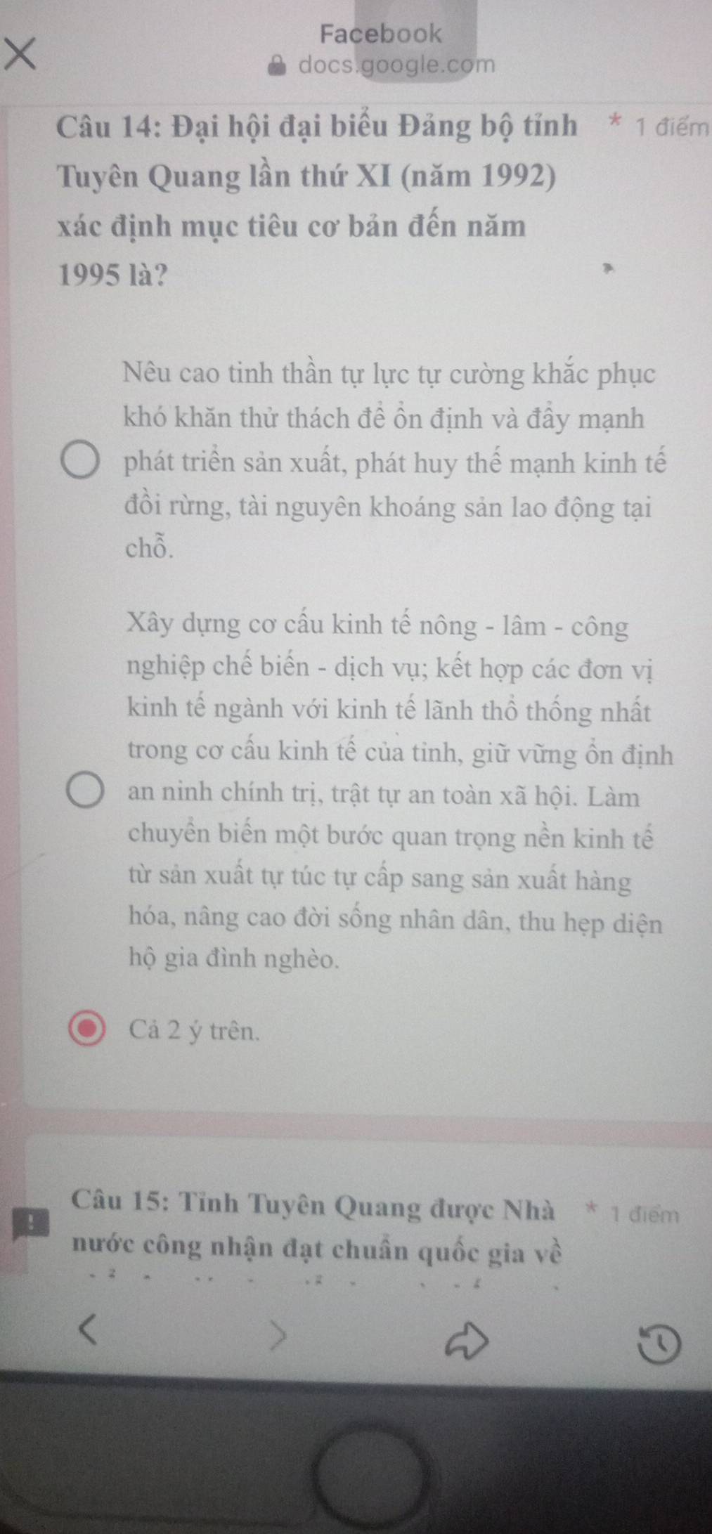 × 
Facebook 
docs.google.com 
Câu 14: Đại hội đại biểu Đảng bộ tỉnh * 1 điểm 
Tuyên Quang lần thứ XI (năm 1992) 
xác định mục tiêu cơ bản đến năm 
1995 là? 
Nêu cao tinh thần tự lực tự cường khắc phục 
khó khăn thử thách đề ồn định và đây mạnh 
phát triển sản xuất, phát huy thế mạnh kinh tế 
đồi rừng, tài nguyên khoáng sản lao động tại 
chỗ. 
Xây dựng cơ cấu kinh tế nông - lâm - công 
nghiệp chế biến - dịch vụ; kết hợp các đơn vị 
kinh tế ngành với kinh tế lãnh thổ thống nhất 
trong cơ cấu kinh tế của tinh, giữ vững ổn định 
an ninh chính trị, trật tự an toàn xã hội. Làm 
chuyển biến một bước quan trọng nền kinh tế 
từ sản xuất tự túc tự cấp sang sản xuất hàng 
hóa, nâng cao đời sống nhân dân, thu hẹp diện 
hộ gia đình nghèo. 
Cả 2 ý trên. 
Câu 15: Tỉnh Tuyên Quang được Nhà * 1 điểm 
! 
nước công nhận đạt chuẩn quốc gia về