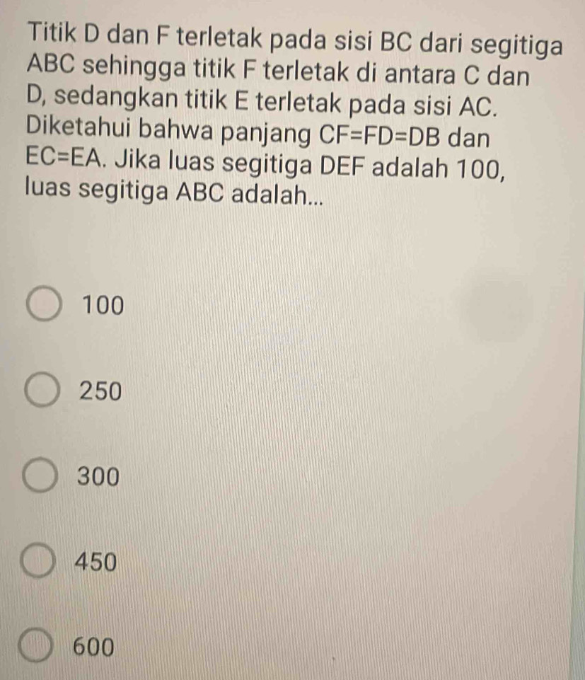 Titik D dan F terletak pada sisi BC dari segitiga
ABC sehingga titik F terletak di antara C dan
D, sedangkan titik E terletak pada sisi AC.
Diketahui bahwa panjang CF=FD=DB dan
EC=EA. Jika luas segitiga DEF adalah 100,
luas segitiga ABC adalah...
100
250
300
450
600