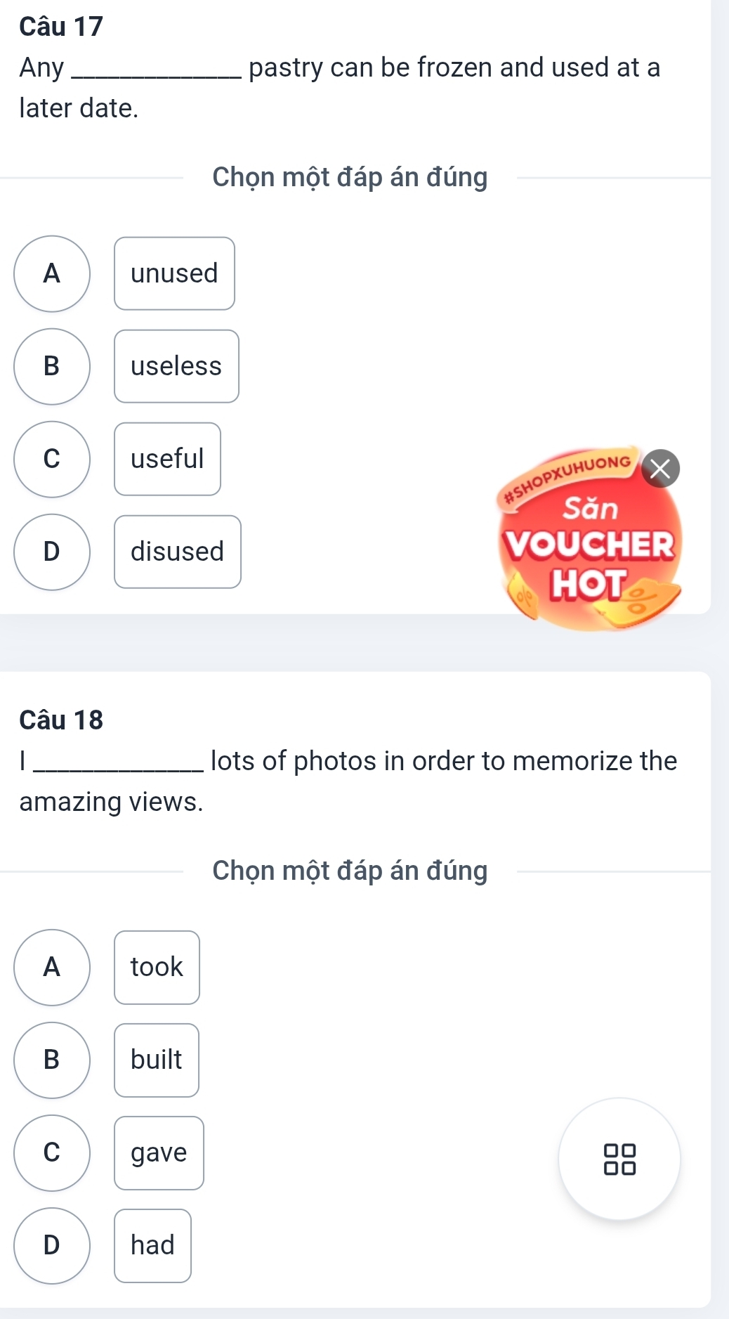 Any _pastry can be frozen and used at a
later date.
Chọn một đáp án đúng
A unused
B useless
C useful
#SHOPXUHUONG
Săn
D disused VOUCHER
HOT
Câu 18
_lots of photos in order to memorize the
amazing views.
Chọn một đáp án đúng
A took
B built
C gave 88
D had