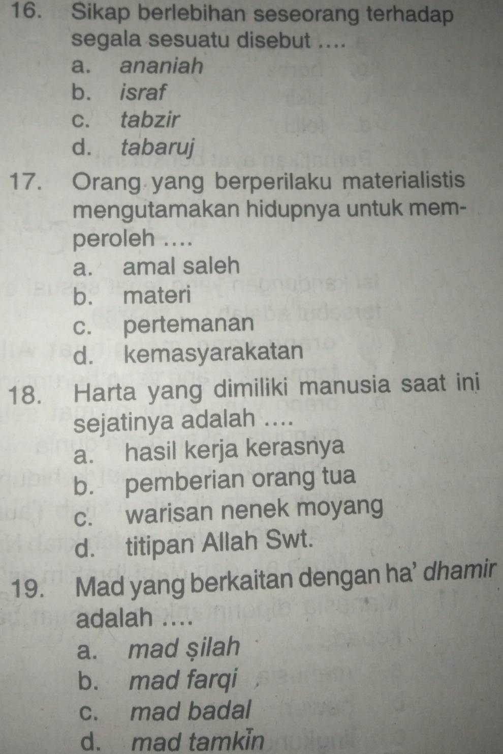 Sikap berlebihan seseorang terhadap
segala sesuatu disebut ....
a. ananiah
b. israf
c. tabzir
d. tabaruj
17. Orang yang berperilaku materialistis
mengutamakan hidupnya untuk mem-
peroleh ....
a. amal saleh
b. materi
c. pertemanan
d. kemasyarakatan
18. Harta yang dimiliki manusia saat ini
sejatinya adalah ....
a. hasil kerja kerasnya
b. pemberian orang tua
c. warisan nenek moyang
d. titipan Allah Swt.
19. Mad yang berkaitan dengan ha’ dhamir
adalah ....
a. mad şilah
b. mad farqi
c. mad badal
d. mad tamkin