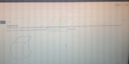 Raturri Next 
Question 10 This solid has curved sides. All cross sections paraltel to the base are squares measuring 3 upits on each side. The heigh from me base to the 
top is 5 units. What is the volume of this solid? type your asswer. cubic units