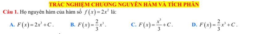 trác nghiệm chương nguyên hàm và tích phân
Câu 1. Họ nguyên hàm của hàm số f(x)=2x^2 là:
A. F(x)=2x^3+C. B. F(x)= 2/3 x^3. C. F(x)= x^3/3 +C. D. F(x)= 2/3 x^3+C.