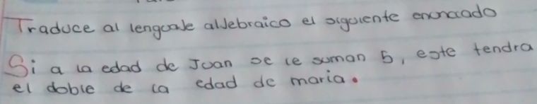 Traduce al lengcale allebraico el siguiente enoncado 
Si a la edad de Juan se ce suman 5, este tendra 
el doble de ca cdad do maria.