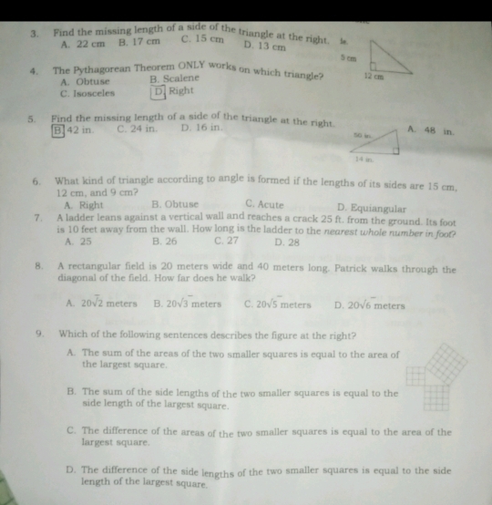 Find the missing length of a side of the triangle at the right. i.
A. 22 cm B. 17 cm C. 15 cm
D. 13 cm
4. The Pythagorean Theorem ONLY works on which triangle?
A. Obtuse B. Scalene
C. Isosceles D. Right
5. Find the missing length of a side of the triangle at the right.A. 48 in.
B. 42 in. C. 24 in. D. 16 in.
6. What kind of triangle according to angle is formed if the lengths of its sides are 15 cm,
12 cm, and 9 cm?
A. Right B. Obtuse C. Acute D. Equiangular
7. A ladder leans against a vertical wall and reaches a crack 25 ft. from the ground. Its foot
is 10 feet away from the wall. How long is the ladder to the nearest whole number in foot?
A. 25 B. 26 C. 27 D. 28
8. A rectangular field is 20 meters wide and 40 meters long. Patrick walks through the
diagonal of the field. How far does he walk?
A. 20sqrt(2) meters B. 20sqrt(3) meters C. 20sqrt(5) meters D. 20sqrt(6) meters
9. Which of the following sentences describes the figure at the right?
A. The sum of the areas of the two smaller squares is equal to the area of
the largest square.
B. The sum of the side lengths of the two smaller squares is equal to the
side length of the largest square.
C. The difference of the areas of the two smaller squares is equal to the area of the
largest square.
D. The difference of the side lengths of the two smaller squares is equal to the side
length of the largest square.