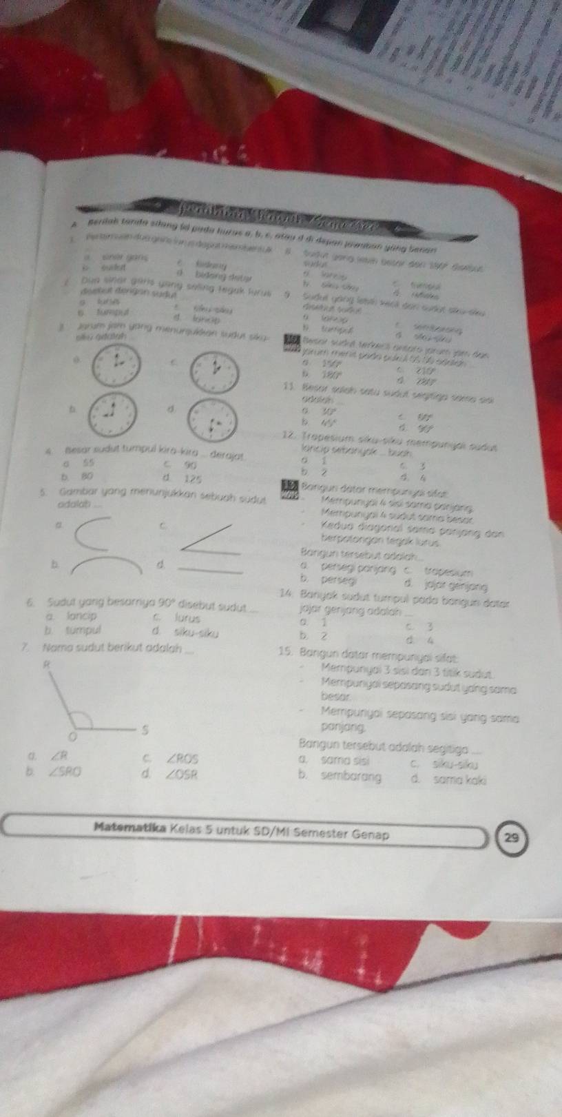 Ba   a   
peniah tarda siang (4 pada huras a, b. c, atau d di depan javutan yang benan
peramuen dasgars ion sdapar membent   B Sudut gong levn beter den 1967 dissbus
a she gons sada
i ouen σ bidan det g     t Sàg cá
désbut déngan sudut A
Dun sinar garls yany seling tegak furu gang leith vich dơn cuấợt sâu sĩu
g kun
d. lancp
Eeartiq a d      e    
ale adalah
3   grum jam yong menurquikian sudus sku Sesar sudé veéeci antaro jarum jam das
j rm mér it pado pun  15 t6 sdn 
C
15/7
6 180°
c10°
11. Besor salan satu sudul segrigo same doi
goods
b
d
30°
1/t°
65°
90°
12. Tropesium siku-siku mempungai sudut
lancip sebanyak ... buoh .
4.  Besar sudut tumpul kira-kira ... derajat 6. 3
a 55 C. 90 : s b

b. 80 d 125  Bangun dâtar mempunyal sita:
5. Gambar yang menunjukkan sebuah sudut Mempunyal 4 sisi sama danjäng
adalah ....
Mempunyai 4 sudut sama besar
C
Kedua diagonal sama panjang dan
_
berpotorgan tegak lurus.
Bangun tersebut adalah
d
a. persegi parjang c. trapesium
b. _d. jajar genjang
b. perseg
14. Banyak sudut tumpul pada bargun datar
6. Sudut yang besarriya 90° disebut sudut ... jöjär genjang adalah_
a. lancip c. lurus a 1
b. tumpul d. siku-siku b. 2 C. 3
4
7.  Nama sudut berikut adalah _15. Bangun datar mempunyai sfat
Mempunyai 3 sisi dan 3 fitik sudut
Mempunyal sepasang sudut yong sama
besar
Mempuriyai sepasang sisi yarig sama
ponjong.
Bangun tersebut adalah segitiga
C ∠ ROS
∠ R a. sama sisi c. siku-siku
b. sembarang
b. ∠ SRO d. ∠ OSR d. sama kaki
Matematika Kelas 5 untuk SD/MI Semester Genap
29