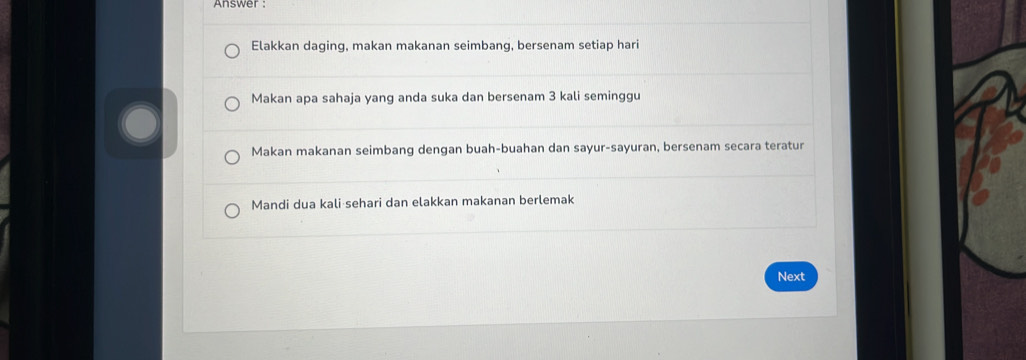 Answer :
Elakkan daging, makan makanan seimbang, bersenam setiap hari
Makan apa sahaja yang anda suka dan bersenam 3 kali seminggu
Makan makanan seimbang dengan buah-buahan dan sayur-sayuran, bersenam secara teratur
Mandi dua kali sehari dan elakkan makanan berlemak
Next