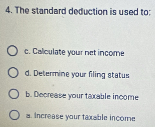 The standard deduction is used to:
c. Calculate your net income
d. Determine your filing status
b. Decrease your taxable income
a. Increase your taxable income