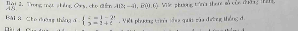 Trong mặt phẳng Oxy, cho điểm A(3;-4), B(0,6)
AB. . Viết phương trình tham số của dường tháng 
Bài 3. Cho đường thẳng d : beginarrayl x=1-2t y=3+tendarray.. Viết phương trình tổng quát của đường thẳng d. 
Bài 4 Ch