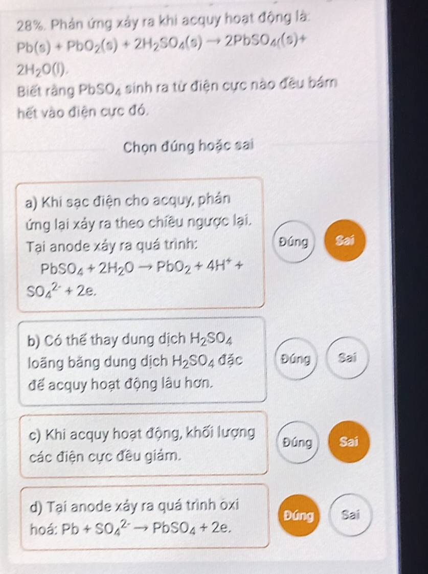 28%. Phản ứng xảy ra khi acquy hoạt động là:
Pb(s)+PbO_2(s)+2H_2SO_4(s)to 2PbSO_4(s) +
2H_2O(l). 
Biết rằng PbSO_4 sinh ra từ điện cực nào đều bám 
hết vào điện cực đó. 
Chọn đúng hoặc sai 
a) Khi sạc điện cho acquy, phân 
ứng lại xảy ra theo chiều ngược lại. 
Tại anode xáy ra quá trình: Đúng Sai
PbSO_4+2H_2Oto PbO_2+4H^++
SO_4^((2-)+2e. 
b) Có thể thay dung dịch H_2)SO_4
loãng băng dung dịch H_2SO_4dajc Đúng Sai 
để acquy hoạt động lâu hơn. 
c) Khi acquy hoạt động, khối lượng Đúng Sai 
các điện cực đều giám. 
d) Tại anode xảy ra quá trình oxi Đúng Sai 
hoá: Pb+SO_4^((2-)to PbSO_4)+2e.