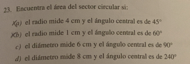 Encuentra el área del sector circular si:
xa) el radio mide 4 cm y el ángulo central es de 45°
Xb) el radio mide 1 cm y el ángulo central es de 60°
c) el diámetro mide 6 cm y el ángulo central es de 90°
d) el diámetro mide 8 cm y el ángulo central es de 240°