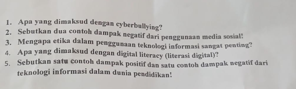 Apa yang dimaksud dengan cyberbullying? 
2. Sebutkan dua contoh dampak negatif dari penggunaan media sosial! 
3. Mengapa etika dalam penggunaan teknologi informasi sangat penting? 
4. Apa yang dimaksud dengan digital literacy (literasi digital)? 
5. Sebutkan satu contoh dampak positif dan satu contoh dampak negatif dari 
teknologi informasi dalam dunia pendidikan!