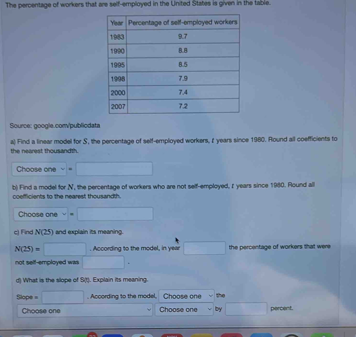 The percentage of workers that are self-employed in the United States is given in the table.
Source: google.com/publicdata
a) Find a linear model for S, the percentage of self-employed workers, t years since 1980. Round all coefficients to
the nearest thousandth.
Choose one =□
b) Find a model for N, the percentage of workers who are not self-employed, t years since 1980. Round all
coefficients to the nearest thousandth.
Choose one =□
c) Find N(2 5) and explain its meaning.
N(25)=□. According to the model, in year □ the percentage of workers that were
not self-employed was □. 
d) What is the slope of S(t). Explain its meaning.
Slope =□. According to the model, Choose one the
Choose one Choose one by □ percent.