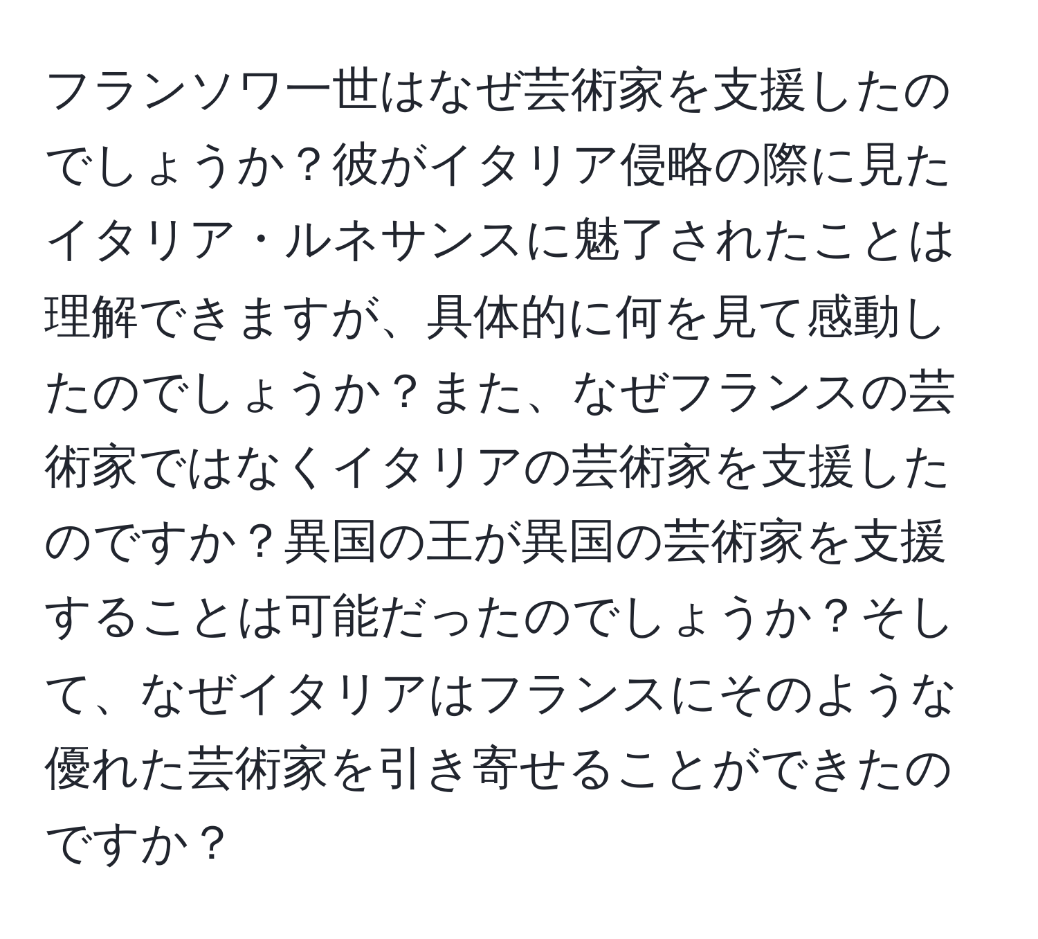 フランソワ一世はなぜ芸術家を支援したのでしょうか？彼がイタリア侵略の際に見たイタリア・ルネサンスに魅了されたことは理解できますが、具体的に何を見て感動したのでしょうか？また、なぜフランスの芸術家ではなくイタリアの芸術家を支援したのですか？異国の王が異国の芸術家を支援することは可能だったのでしょうか？そして、なぜイタリアはフランスにそのような優れた芸術家を引き寄せることができたのですか？