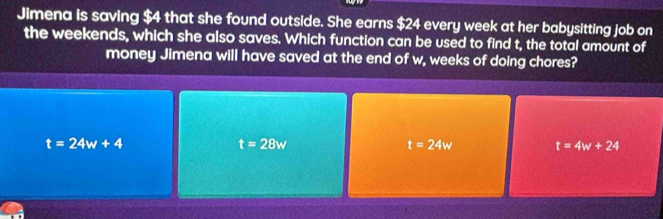 Jimena is saving $4 that she found outside. She earns $24 every week at her babysitting job on
the weekends, which she also saves. Which function can be used to find t, the total amount of
money Jimena will have saved at the end of w, weeks of doing chores?
t=24w+4
t=28w
t=24w t=4w+24