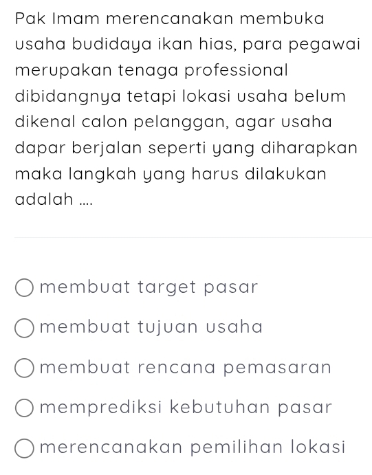 Pak Imam merencanakan membuka
usaha budidaya ikan hias, para pegawai
merupakan tenaga professional
dibidangnya tetapi lokasi usaha belum 
dikenal calon pelanggan, agar usaha
dapar berjalan seperti yang diharapkan
maka langkah yang harus dilakukan 
adalah ....
membuat target pasar
membuat tujuan usaha
membuat rencana pemasaran
memprediksi kebutuhan pasar
merencanakan pemilihan lokasi