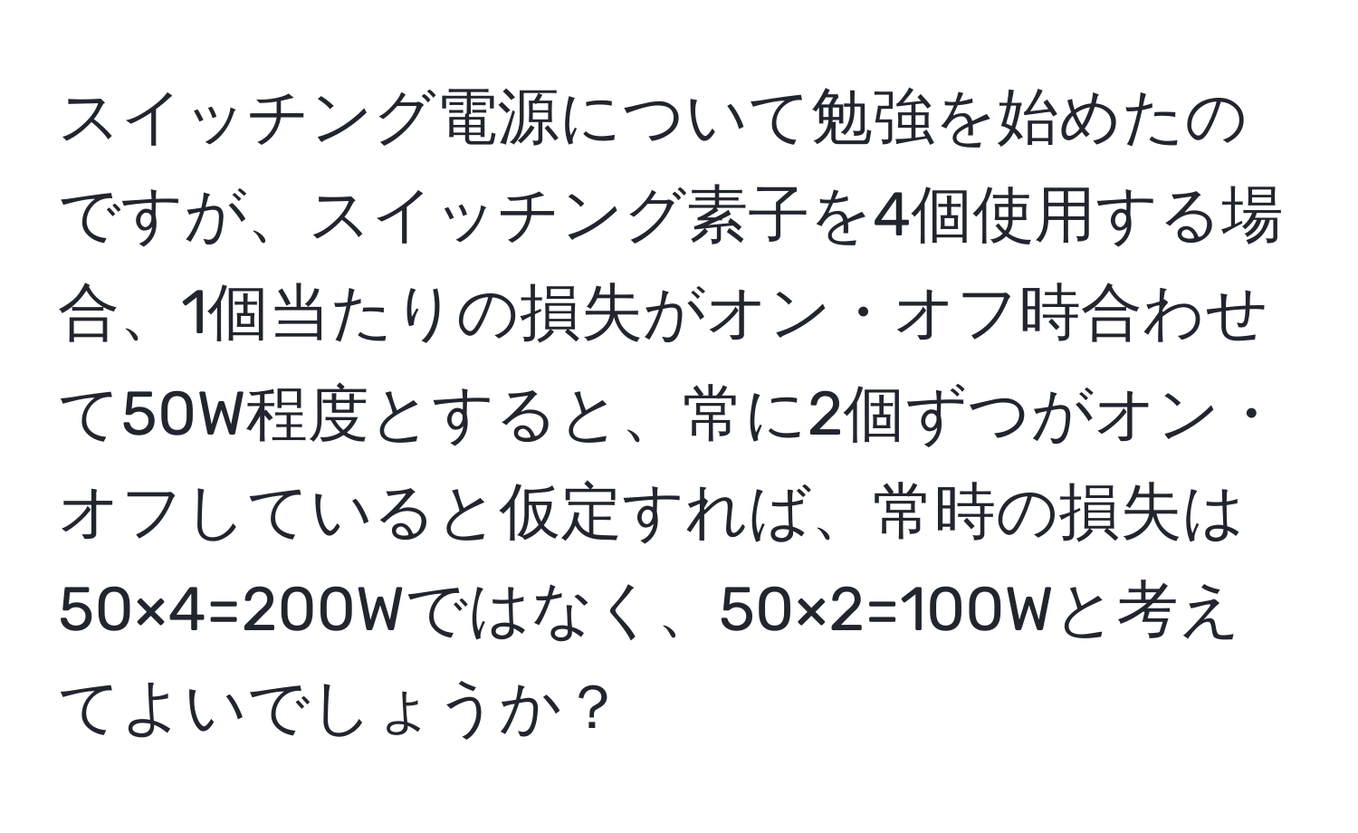 スイッチング電源について勉強を始めたのですが、スイッチング素子を4個使用する場合、1個当たりの損失がオン・オフ時合わせて50W程度とすると、常に2個ずつがオン・オフしていると仮定すれば、常時の損失は50×4=200Wではなく、50×2=100Wと考えてよいでしょうか？