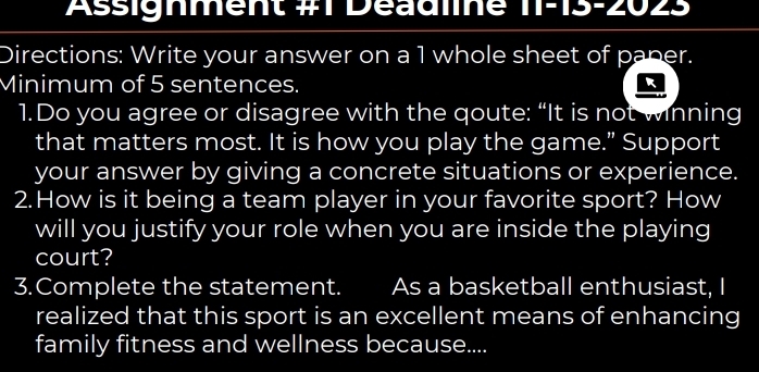 Assignment #1 Deadline 11: -15-20∠ 5
Directions: Write your answer on a 1 whole sheet of paper. 
Minimum of 5 sentences. 
1.Do you agree or disagree with the qoute: “It is not winning 
that matters most. It is how you play the game.” Support 
your answer by giving a concrete situations or experience. 
2.How is it being a team player in your favorite sport? How 
will you justify your role when you are inside the playing 
court? 
3.Complete the statement. As a basketball enthusiast, I 
realized that this sport is an excellent means of enhancing 
family fitness and wellness because....