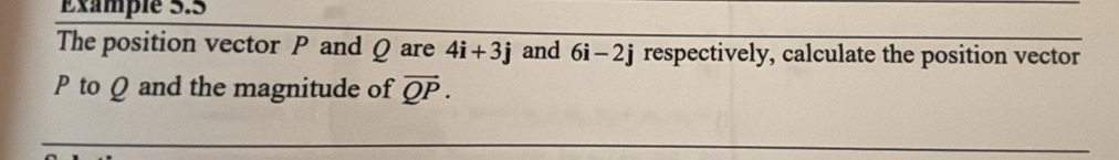 Éxample 5.5 
The position vector P and Q are 4i+3j and 6i-2j respectively, calculate the position vector
P to Q and the magnitude of vector QP.