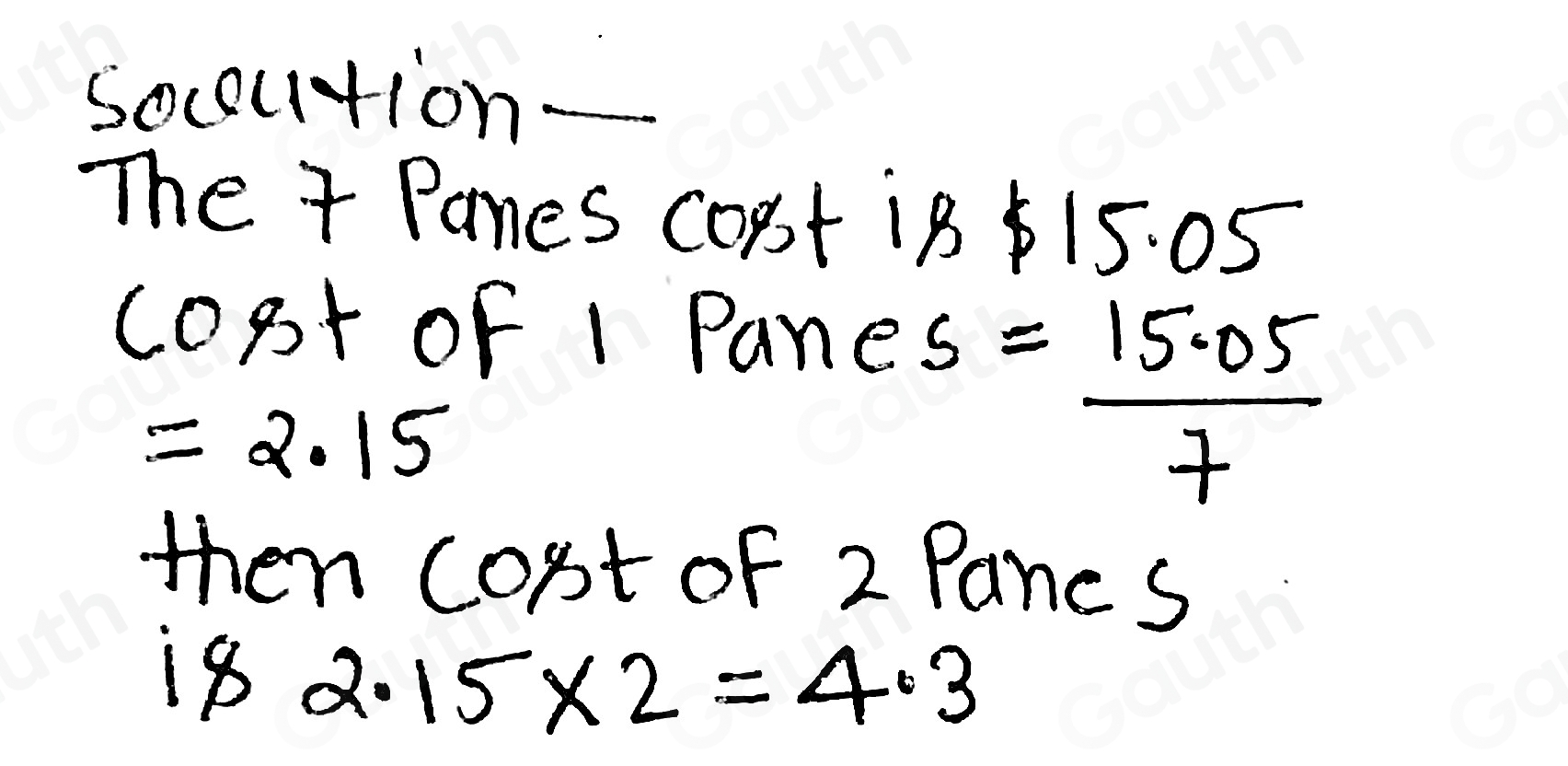 socoution_ 
The 7 Panes Copt 18 15. 05
copt of 1 Pane
=2.15
s= (15.05)/7 
then cost of 2 Pancs 
1s 2.15* 2=4.3