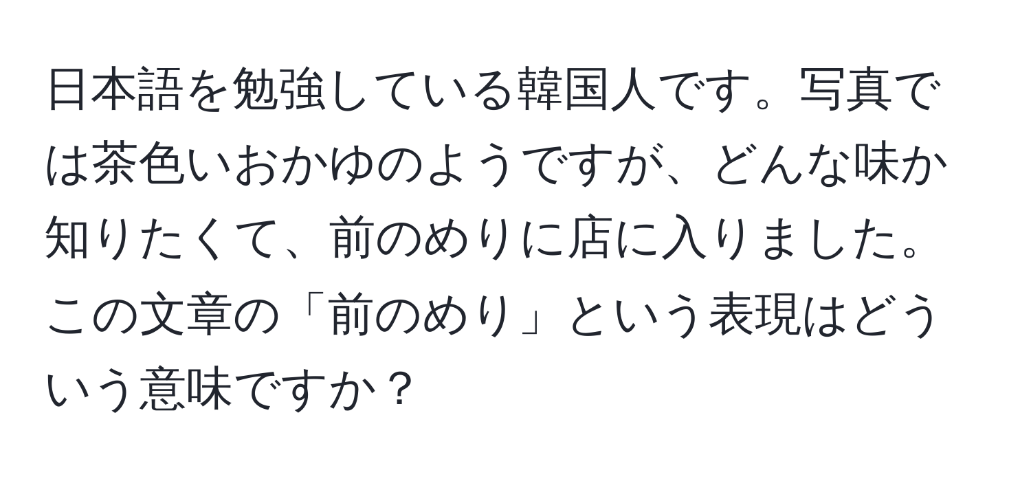 日本語を勉強している韓国人です。写真では茶色いおかゆのようですが、どんな味か知りたくて、前のめりに店に入りました。この文章の「前のめり」という表現はどういう意味ですか？