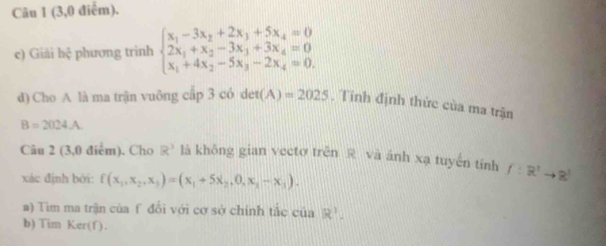 (3,0 điểm). 
c) Giải h 1/r  phương trình beginarrayl x_1-3x_2+2x_3+5x_4=0 2x_1+x_2-3x_3+3x_4=0 x_1+4x_2-5x_3-2x_4=0.endarray.
d) Cho A là ma trận vuông cấp 3 có det(A)=2025 , Tính định thức của ma trận
B=2024.A. 
Câu 2 (3,0 điểm). Cho R^3 là không gian vectơ trên R và ánh xạ tuyến tính f:R^2to R^3
xác định bởi: f(x_1,x_2,x_3)=(x_1+5x_2,0,x_1-x_3). 
a) Tim ma trận của f đối với cơ sở chính tắc có 1aR^1. 
b) Tim Ker(f).