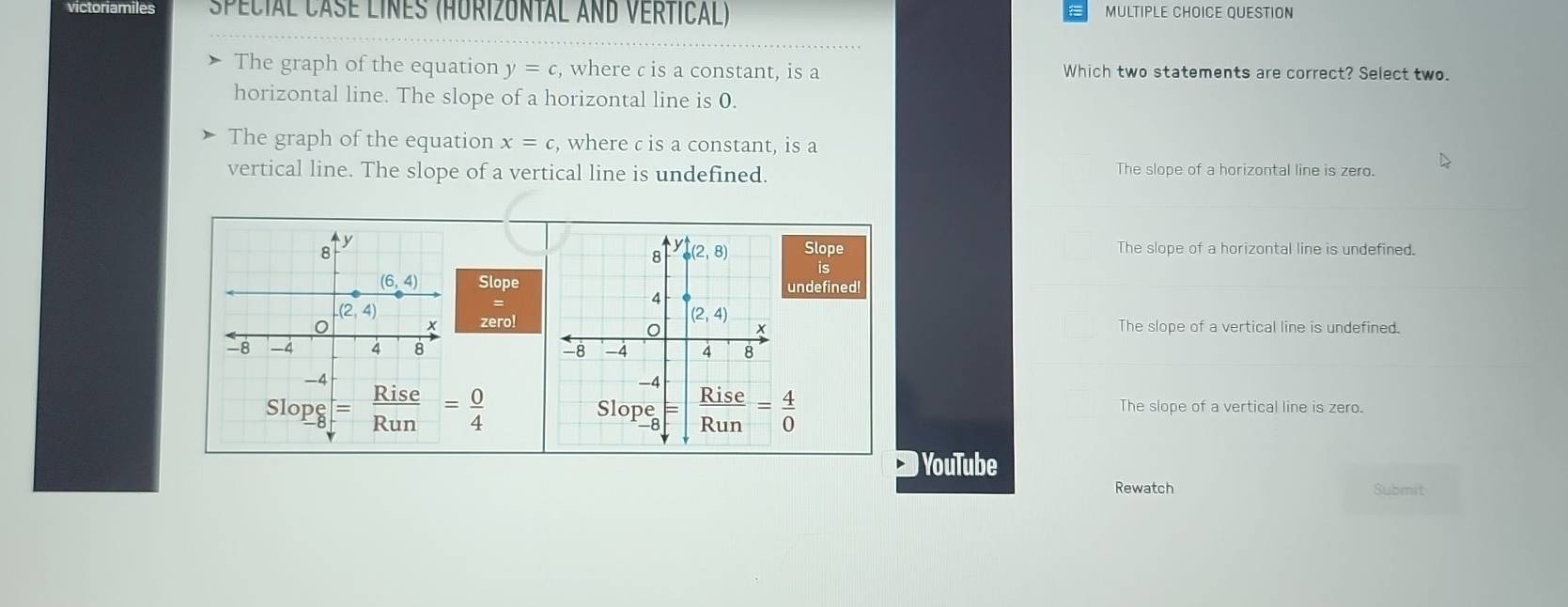 victoriamiles  special case lines (Hurizuntal and vertical) MULTIPLE CHOICE QUESTION
The graph of the equation y=c , where c is a constant, is a Which two statements are correct? Select two.
horizontal line. The slope of a horizontal line is 0.
The graph of the equation x=c , where c is a constant, is a
vertical line. The slope of a vertical line is undefined. The slope of a horizontal line is zero.
Slope The slope of a horizontal line is undefined.
is
Slopeundefined!
zero! The slope of a vertical line is undefined.

The slope of a vertical line is zero.
) YouTube
Rewatch Submit