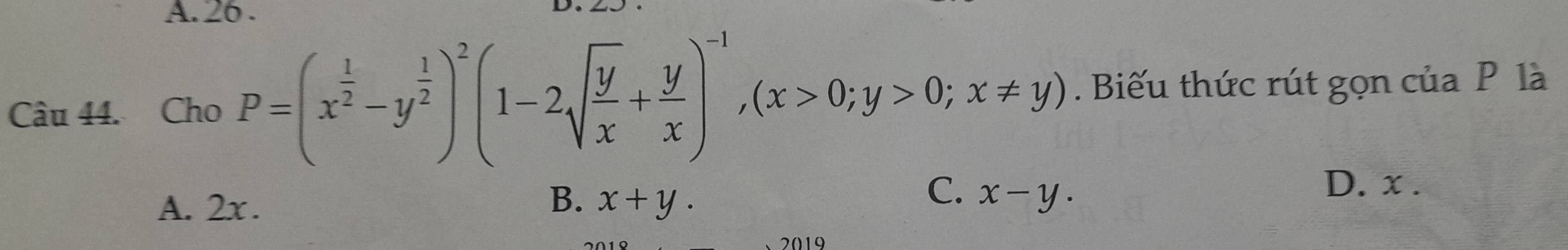 A. 26 .
Câu 44. Cho P=(x^(frac 1)2-y^(frac 1)2)^2(1-2sqrt(frac y)x+ y/x )^-1, (x>0;y>0;x!= y). Biếu thức rút gọn của P là
B.
A. 2x. x+y.
C. x-y.
D. x.
、2019