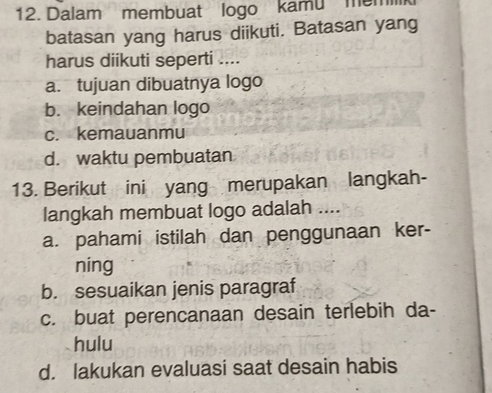 Dalam membuat logo kamu memilk
batasan yang harus diikuti. Batasan yang
harus diikuti seperti ....
a. tujuan dibuatnya logo
b. keindahan logo
c. kemauanmu
d. waktu pembuatan
13. Berikut ini yang merupakan langkah-
langkah membuat logo adalah ....
a. pahami istilah dan penggunaan ker-
ning
b. sesuaikan jenis paragraf
c. buat perencanaan desain terlebih da-
hulu
d. lakukan evaluasi saat desain habis