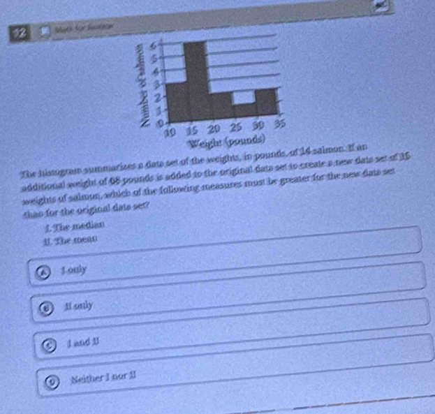 chforSra
The histogram summarizes a date set of the weights, in pounds, of 14 salmon. If an
additional weight of 68 pounds is added to the original dats set to create a new dats set of 15
weights of salmon, which of the following measures must be greater for the new dats set
thas for the original dats set?
1. The median
1. The mean
J only
Ht only
I and II
0 Neither I nor 1I