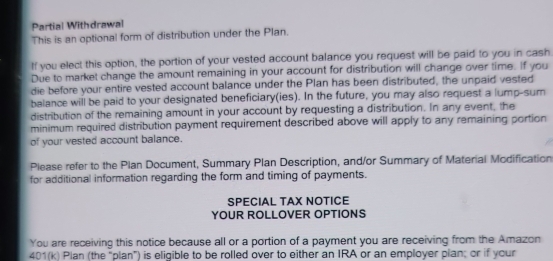 Partial Withdrawal 
This is an optional form of distribution under the Plan. 
If you elect this option, the portion of your vested account balance you request will be paid to you in cash 
Due to market change the amount remaining in your account for distribution will change over time. If you 
die before your entire vested account balance under the Plan has been distributed, the unpaid vested 
balance will be paid to your designated beneficiary(ies). In the future, you may also request a lump-sum 
distribution of the remaining amount in your account by requesting a distribution. In any event, the 
minimum required distribution payment requirement described above will apply to any remaining portion 
of your vested account balance. 
Please refer to the Plan Document, Summary Plan Description, and/or Summary of Material Modification 
for additional information regarding the form and timing of payments. 
SPECIAL TAX NOTICE 
YOUR ROLLOVER OPTIONS 
You are receiving this notice because all or a portion of a payment you are receiving from the Amazon 
401(k) Plan (the "plan") is eligible to be rolled over to either an IRA or an employer plan; or if your