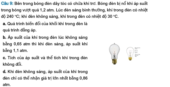 Bên trong bóng đèn dây tóc có chứa khí trơ. Bóng đèn bị nổ khi áp suất
trong bóng vượt quá 1,2 atm. Lúc đèn sáng bình thường, khí trong đèn có nhiệt
độ 240°C; khi đèn không sáng, khí trong đèn có nhiệt độ 30°C. 
a. Quá trình biến đổi của khối khí trong đèn là
quá trình đẳng áp.
b. Áp suất của khí trong đèn lúc không sáng
bằng 0,65 atm thì khi đèn sáng, áp suất khí
bằng 1,1 atm.
c. Tích của áp suất và thể tích khí trong đèn
không đối.
d. Khi đèn không sáng, áp suất của khí trong
đèn chỉ có thể nhận giá trị lớn nhất bằng 0,86
atm.