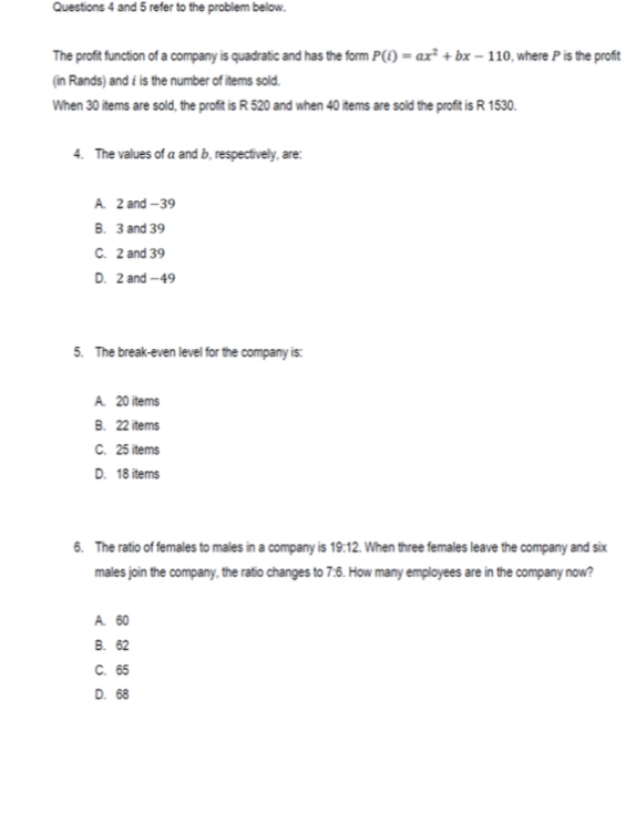 and 5 refer to the problem below.
The profit function of a company is quadratic and has the form P(i)=ax^2+bx-110 , where P is the profit
(in Rands) and £ is the number of items sold.
When 30 items are sold, the profit is R 520 and when 40 items are sold the profit is R 1530.
4. The values of a and b, respectively, are:
A. 2 and -39
B. 3 and 39
C. 2 and 39
D. 2 and -49
5. The break-even level for the company is:
A. 20 items
B. 22 items
C. 25 items
D. 18 items
6. The ratio of females to males in a company is 19:12. When three females leave the company and six
males join the company, the ratio changes to 7^. How many employees are in the company now?
A. 60
B. 62
C. 65
D. 68