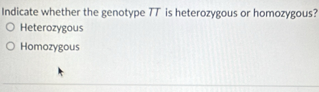 Indicate whether the genotype TT is heterozygous or homozygous?
Heterozygous
Homozygous
_
__