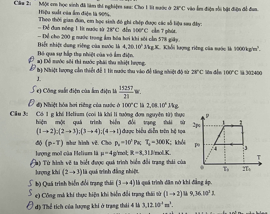 Một em học sinh đã làm thí nghiệm sau: Cho 1 lít nước ở 28°C vào ấm điện rồi bật điện để đun.
Hiệu suất của ấm điện là 90%.
Theo thời gian đun, em học sinh đó ghi chép được các số liệu sau đây:
- Để đun nóng 1 lít nước từ 28°C đến 100°C cần 7 phút.
- Để cho 200 g nước trong ấm hóa hơi khi sôi cần 578 giây.
Biết nhiệt dung riêng của nước là 4,20.10^3J/kg.K K. Khối lượng riêng của nước là 1000kg/m^3.
Bỏ qua sự hấp thụ nhiệt của vỏ ấm điện.
a) Để nước sôi thì nước phải thu nhiệt lượng.
b) Nhiệt lượng cần thiết để 1 lít nước thu vào để tăng nhiệt độ từ 28°C lên đến 100°C là 302400
J.
c) Công suất điện của ấm điện là  15257/21 W.
d) Nhiệt hóa hơi riêng của nước ở 100°C là 2,08.10^6 J/kg.
Câu 3: Có 1 g khí Helium (coi là khí lí tưởng đơn nguyên tử) thực 
hiện một quá trình biến đổi trạng thái từ
(1to 2);(2to 3);(3to 4);(4to 1) được biểu diễn trên hệ tọa
dhat Q (p-T) như hình vẽ. Cho p_0=10^5Pa;T_0=300K; khối 
lượng mol của Helium là mu =4g/mol;R=8,31J/mol.K.
a) Từ hình vẽ ta biết được quá trình biến đồi trạng thái của
lượng khí (2to 3) là quá trình đẳng nhiệt.
b) Quá trình biến đổi trạng thái (3to 4) là quá trình dãn nở khí đẳng áp.
c) Công mà khí thực hiện khi biến đổi trạng thái từ (1to 2) là 9,36.10^2J.
d) Thể tích của lượng khí ở trạng thái 4 là 3,12.10^(-3)m^3.
10^5