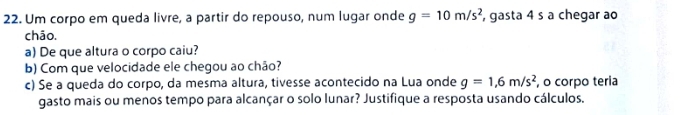 Um corpo em queda livre, a partir do repouso, num lugar onde g=10m/s^2 , gasta 4 s a chegar ao 
chāo. 
a) De que altura o corpo caiu? 
b) Com que velocidade ele chegou ao chão? 
c) Se a queda do corpo, da mesma altura, tivesse acontecido na Lua onde g=1,6m/s^2 , o corpo teria 
gasto mais ou menos tempo para alcançar o solo lunar? Justifique a resposta usando cálculos.