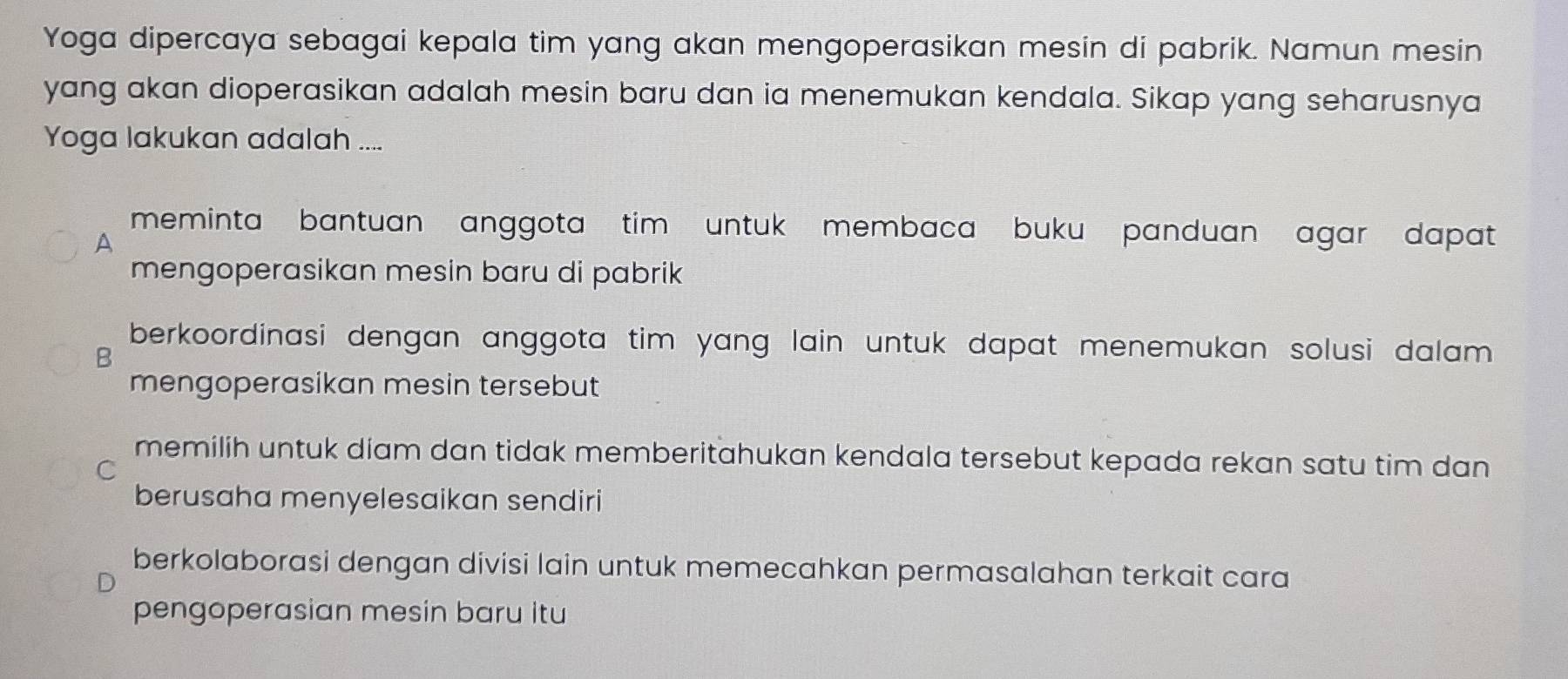 Yoga dipercaya sebagai kepala tim yang akan mengoperasikan mesin di pabrik. Namun mesin
yang akan dioperasikan adalah mesin baru dan ia menemukan kendala. Sikap yang seharusnya
Yoga lakukan adalah ....
meminta bantuan anggota tim untuk membaca buku panduan agar dapat 
A
mengoperasikan mesin baru di pabrik
berkoordinasi dengan anggota tim yang lain untuk dapat menemukan solusi dalam .
B
mengoperasikan mesin tersebut
memilih untuk diam dan tidak memberitahukan kendala tersebut kepada rekan satu tim dan
C
berusaha menyelesaikan sendiri
berkolaborasi dengan divisi lain untuk memecahkan permasalahan terkait cara
pengoperasian mesin baru itu