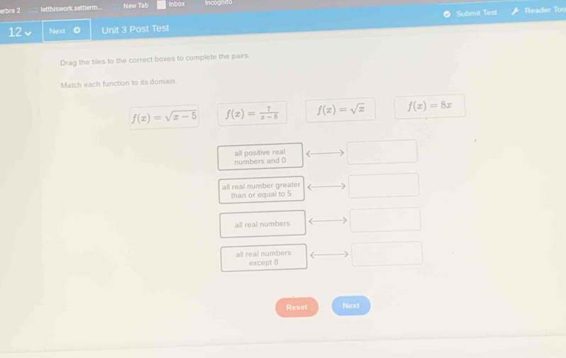 erbra 2 letthiswork.settierm.. New Tab Inbox Incognito
Submit Test Reader Too
12、 Next Unit 3 Post Test
Drag the tiles to the correct boxes to complete the pairs.
Match each function to its domain.
f(x)=sqrt(x-5) f(x)= 7/x-8  f(x)=sqrt(x) f(x)=8x
all positive real
numbers and 0
all real number greater
than or equal to 5
all real numbers
all real numbers
except 8
Reset Next