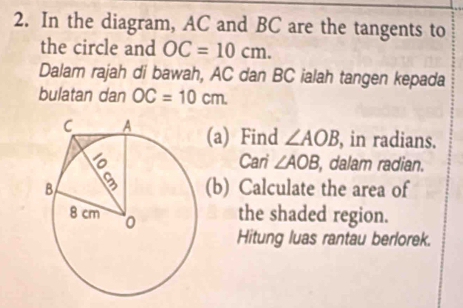 In the diagram, AC and BC are the tangents to 
the circle and OC=10cm. 
Dalam rajah di bawah, AC dan BC ialah tangen kepada 
bulatan dan OC=10cm. 
(a) Find ∠ AOB , in radians. 
Cari ∠ AOB , dalam radian. 
(b) Calculate the area of 
the shaded region. 
Hitung luas rantau berlorek.