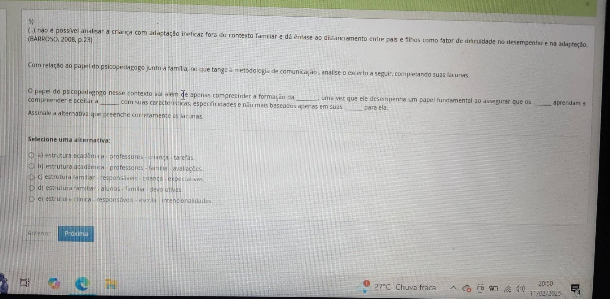 (..) não é possível analisar a criança com adaptação ineficaz fora do contexto familiar e dá ênfase ao distanciamento entre pais e filhos como fator de dificuldade no desempenho e na adaptação.
(BARROSO, 2008, p.23)
Com relação ao papel do psicopedagogo junto à família, no que tange à metodologia de comunicação , analise o excerto a seguir, completando suas lacunas.
O papel do psicopedagogo nesse contexto vai além de apenas compreender a formação da , uma vez que ele desempenha um papel fundamental ao assegurar que os _aprendam a
compreender e aceitar a_ com suas características, especificidades e não mais baseados apenas em suas para ela.
Assinale a alternativa que preenche corretamente as lacunas.
Selecione uma alternativa:
a) estrutura acadêmica - professores - criança - tarefas.
b) estrutura acadêmica - professores - família - avaliações.
c) estrutura familiar - responsáveis - criança - expectativas.
d) estrutura familiar - alunos - família - devolutivas
e) estrutura clínica - responsáveis - escola - intencionalidades
Anterion Próxima
27°C Chuva fraca
20:50
11/02/2025