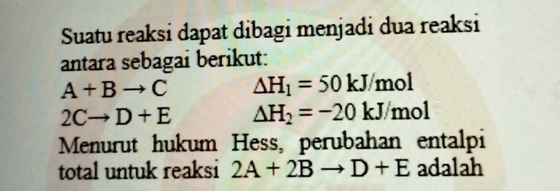 Suatu reaksi dapat dibagi menjadi dua reaksi 
antara sebagai berikut:
A+Bto C
△ H_1=50kJ/mol
2Cto D+E
△ H_2=-20kJ/mol
Menurut hukum Hess, perubahan entalpi 
total untuk reaksi 2A+2Bto D+E adalah