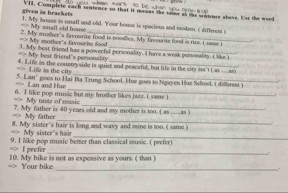 Complete each sentence so that it means the same as the sentence above. Use the word 
given in brackets 
1. My house is small and old. Your house is spacious and modern. ( different ) 
=> My small old house . 
2. My mother’s favourite food is noodles. My favourite food is rice. ( same ) 
=> My mother’s favourite food 
3. My best friend has a powerful personality. I have a weak personality. ( like ) 
. 
=> My best friend’s personality 
4. Life in the countryside is quiet and peaceful, but life in the city isn’t ( as ….as) 
. 
_ 
=> Life in the city 
_ 
5. Lan’ goes to Hai Ba Trung School. Hue goes to Nguyen Hue School. ( different ) 
. 
=> Lan and Hue 
6. I like pop music but my brother likes jazz. ( same ) 
. 
_ 
=> My taste of music 
. 
7. My father is 40 years old and my mother is too. ( as ….as ) 
_ 
=> My father 
. 
8. My sister’s hair is long and wavy and mine is too. ( same ) 
_ 
=> My sister’s hair 
9. I like pop music better than classical music. ( prefer) 
=> I prefer_ 
10. My bike is not as expensive as yours. ( than ) 
_ 
=> Your bike