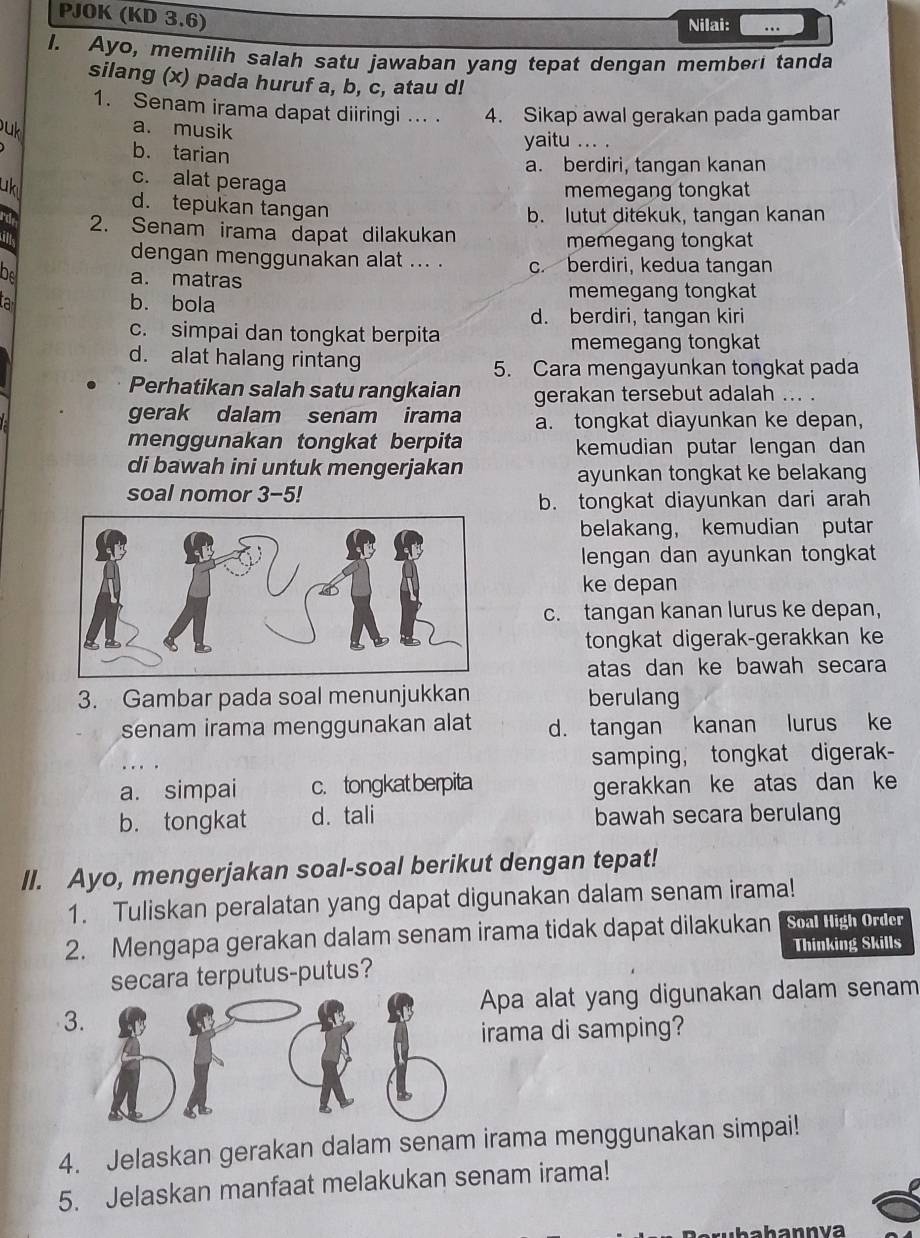 PJOK (KD 3.6)
Nilai: …
I. Ayo, memilih salah satu jawaban yang tepat dengan memberi tanda
silang (x) pada huruf a, b, c, atau d!
1. Senam irama dapat diiringi ... 4. Sikap awal gerakan pada gambar
uk a. musik
b. tarian
yaitu ... .
a. berdiri, tangan kanan
uk
c. alat peraga
memegang tongkat
d. tepukan tangan
b. lutut ditekuk, tangan kanan
d 2. Senam irama dapat dilakukan
memegang tongkat
dengan menggunakan alat ... . c. berdiri, kedua tangan
be a. matras
b. bola
memegang tongkat
d. berdiri, tangan kiri
c. simpai dan tongkat berpita
memegang tongkat
d. alat halang rintang
5. Cara mengayunkan tongkat pada
Perhatikan salah satu rangkaian gerakan tersebut adalah ... .
gerak dalam senam irama a. tongkat diayunkan ke depan,
menggunakan tongkat berpita kemudian putar lengan dan
di bawah ini untuk mengerjakan
ayunkan tongkat ke belakang
soal nomor 3-5!
b. tongkat diayunkan dari arah
belakang， kemudian putar
lengan dan ayunkan tongkat
ke depan
c. tangan kanan lurus ke depan,
tongkat digerak-gerakkan ke
atas dan ke bawah secara
3. Gambar pada soal menunjukkan berulang
senam irama menggunakan alat d. tangan kanan lurus ke
samping， tongkat digerak-
a. simpai c.tongkat berpita gerakkan ke atas dan ke
b. tongkat d. tali bawah secara berulang
II. Ayo, mengerjakan soal-soal berikut dengan tepat!
1. Tuliskan peralatan yang dapat digunakan dalam senam irama!
2. Mengapa gerakan dalam senam irama tidak dapat dilakukan Soal High Order
Thinking Skills
secara terputus-putus?
Apa alat yang digunakan dalam senam
3
irama di samping?
4. Jelaskan gerakan dalam senam irama menggunakan simpai!
5. Jelaskan manfaat melakukan senam irama!