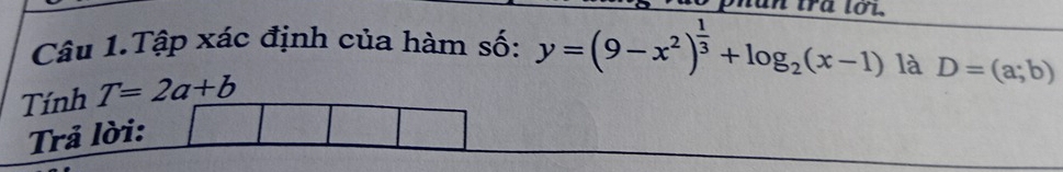 tun tra tot. 
Câu 1.Tập xác định của hàm số: y=(9-x^2)^ 1/3 +log _2(x-1) là D=(a;b)
Tính T=2a+b
Trả lời: