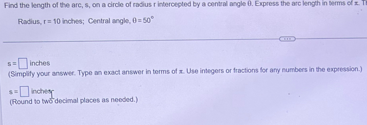 Find the length of the arc, s, on a circle of radius r intercepted by a central angle (. Express the arc length in terms of π. Th 
Radius, r=10 inches; Central angle, θ =50°
s=□ inches
(Simplify your answer. Type an exact answer in terms of π. Use integers or fractions for any numbers in the expression.)
s=□ inches
(Round to two decimal places as needed.)