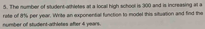 The number of student-athletes at a local high school is 300 and is increasing at a 
rate of 8% per year. Write an exponential function to model this situation and find the 
number of student-athletes after 4 years.