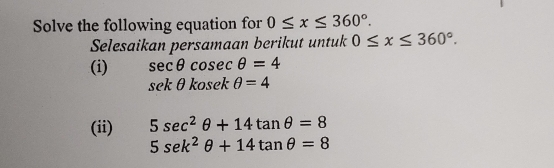 Solve the following equation for 0≤ x≤ 360°. 
Selesaikan persamaan berikut untuk 0≤ x≤ 360°.
(i) sec θ cosec θ =4
sekθ kosekθ =4
(ii) 5sec^2θ +14tan θ =8
5sen^2θ +14tan θ =8