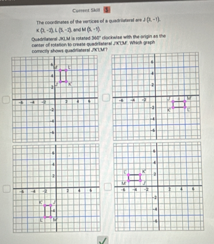 Current Skill
The coordinates of the vertices of a quadrilateral are J(3,-1).
K(3,-2),L(5,-2) and M(5,-1).
Quadrilateral JKLM is rotated 360° clockwise with the origin as the
center of rotation to create quadrilateral J'K'L'M''. Which graph