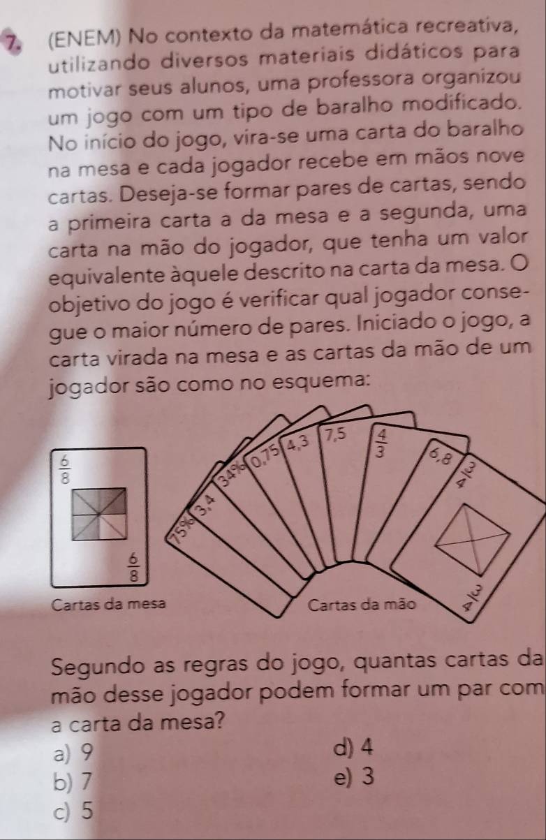 (ENEM) No contexto da matemática recreativa,
utilizando diversos materiais didáticos para
motivar seus alunos, uma professora organizou
um jogo com um tipo de baralho modificado.
No início do jogo, vira-se uma carta do baralho
na mesa e cada jogador recebe em mãos nove
cartas. Deseja-se formar pares de cartas, sendo
a primeira carta a da mesa e a segunda, uma
carta na mão do jogador, que tenha um valor
equivalente àquele descrito na carta da mesa. O
objetivo do jogo é verificar qual jogador conse-
gue o maior número de pares. Iniciado o jogo, a
carta virada na mesa e as cartas da mão de um
 6/8 
 6/8 
Cartas da mesa
Segundo as regras do jogo, quantas cartas da
mão desse jogador podem formar um par com
a carta da mesa?
a) 9 d) 4
b) 7 e) 3
c) 5